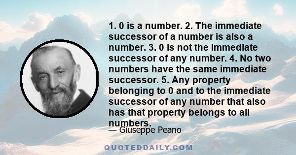 1. 0 is a number. 2. The immediate successor of a number is also a number. 3. 0 is not the immediate successor of any number. 4. No two numbers have the same immediate successor. 5. Any property belonging to 0 and to