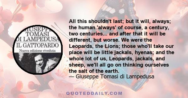 All this shouldn't last; but it will, always; the human 'always' of course, a century, two centuries... and after that it will be different, but worse. We were the Leopards, the Lions; those who'll take our place will