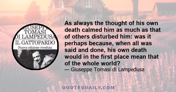 As always the thought of his own death calmed him as much as that of others disturbed him: was it perhaps because, when all was said and done, his own death would in the first place mean that of the whole world?