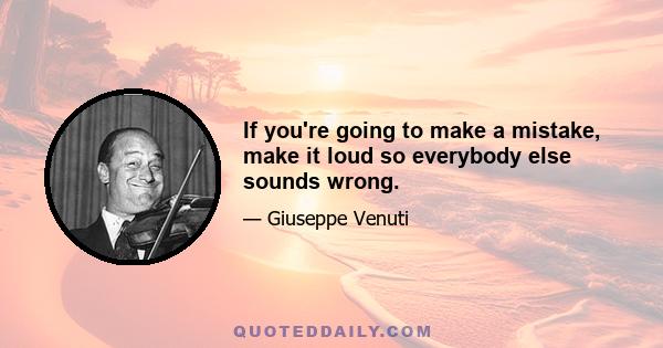 If you're going to make a mistake, make it loud so everybody else sounds wrong.