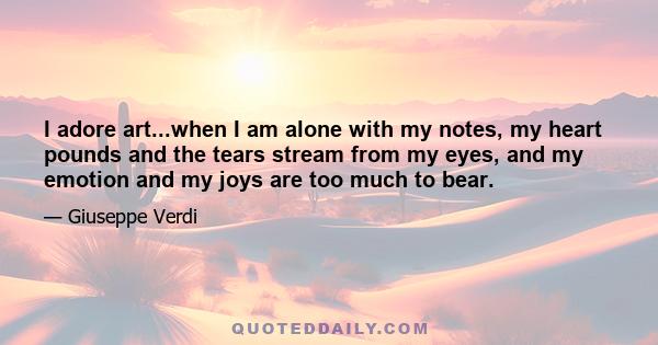 I adore art...when I am alone with my notes, my heart pounds and the tears stream from my eyes, and my emotion and my joys are too much to bear.