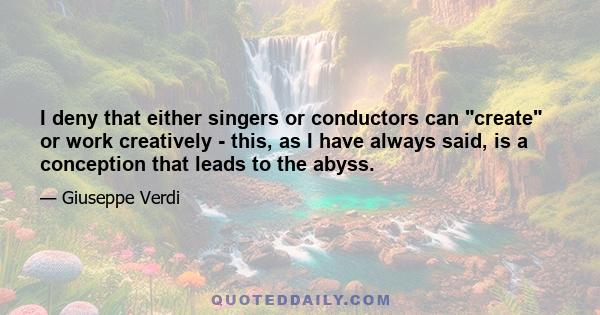 I deny that either singers or conductors can create or work creatively - this, as I have always said, is a conception that leads to the abyss.