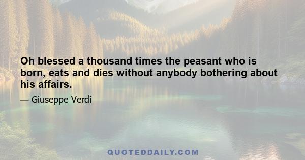 Oh blessed a thousand times the peasant who is born, eats and dies without anybody bothering about his affairs.