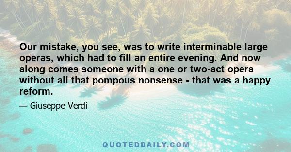Our mistake, you see, was to write interminable large operas, which had to fill an entire evening. And now along comes someone with a one or two-act opera without all that pompous nonsense - that was a happy reform.