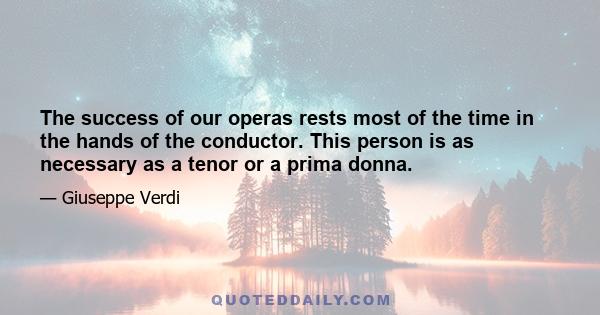 The success of our operas rests most of the time in the hands of the conductor. This person is as necessary as a tenor or a prima donna.