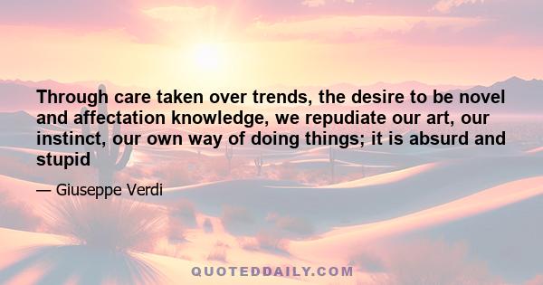 Through care taken over trends, the desire to be novel and affectation knowledge, we repudiate our art, our instinct, our own way of doing things; it is absurd and stupid