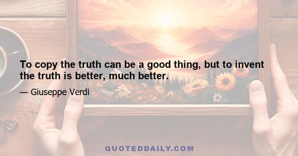 To copy the truth can be a good thing, but to invent the truth is better, much better.