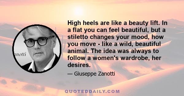 High heels are like a beauty lift. In a flat you can feel beautiful, but a stiletto changes your mood, how you move - like a wild, beautiful animal. The idea was always to follow a women's wardrobe, her desires.