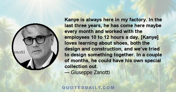 Kanye is always here in my factory. In the last three years, he has come here maybe every month and worked with the employees 10 to 12 hours a day. [Kanye] loves learning about shoes, both the design and construction,