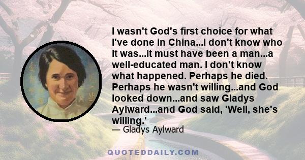 I wasn't God's first choice for what I've done in China...I don't know who it was...it must have been a man...a well-educated man. I don't know what happened. Perhaps he died. Perhaps he wasn't willing...and God looked