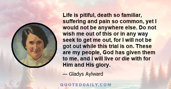 Life is pitiful, death so familiar, suffering and pain so common, yet I would not be anywhere else. Do not wish me out of this or in any way seek to get me out, for I will not be got out while this trial is on. These