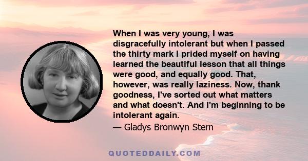 When I was very young, I was disgracefully intolerant but when I passed the thirty mark I prided myself on having learned the beautiful lesson that all things were good, and equally good. That, however, was really