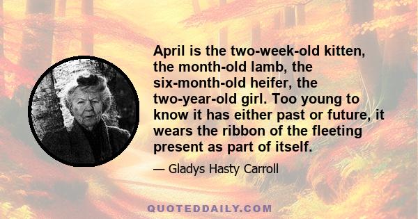 April is the two-week-old kitten, the month-old lamb, the six-month-old heifer, the two-year-old girl. Too young to know it has either past or future, it wears the ribbon of the fleeting present as part of itself.