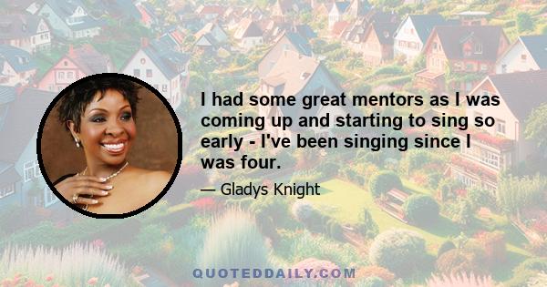 I had some great mentors as I was coming up and starting to sing so early - I've been singing since I was four.