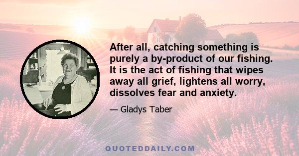 After all, catching something is purely a by-product of our fishing. It is the act of fishing that wipes away all grief, lightens all worry, dissolves fear and anxiety.