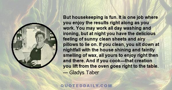 But housekeeping is fun. It is one job where you enjoy the results right along as you work. You may work all day washing and ironing, but at night you have the delicious feeling of sunny clean sheets and airy pillows to 