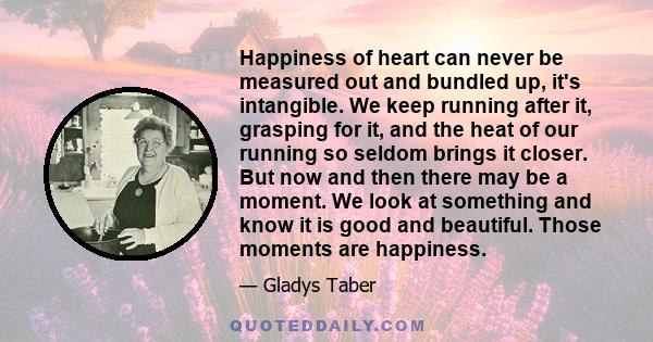 Happiness of heart can never be measured out and bundled up, it's intangible. We keep running after it, grasping for it, and the heat of our running so seldom brings it closer. But now and then there may be a moment. We 