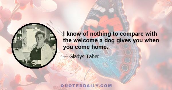 I know of nothing to compare with the welcome a dog gives you when you come home.