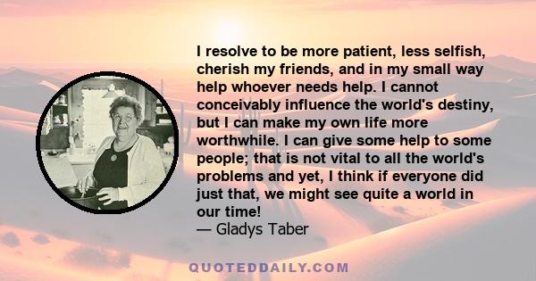 I resolve to be more patient, less selfish, cherish my friends, and in my small way help whoever needs help. I cannot conceivably influence the world's destiny, but I can make my own life more worthwhile. I can give