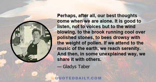 Perhaps, after all, our best thoughts come when we are alone. It is good to listen, not to voices but to the wind blowing, to the brook running cool over polished stones, to bees drowsy with the weight of pollen. If we