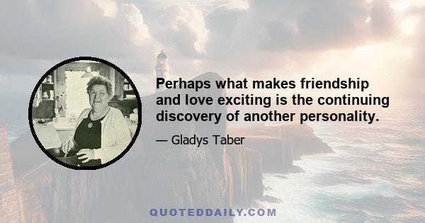 Perhaps what makes friendship and love exciting is the continuing discovery of another personality.