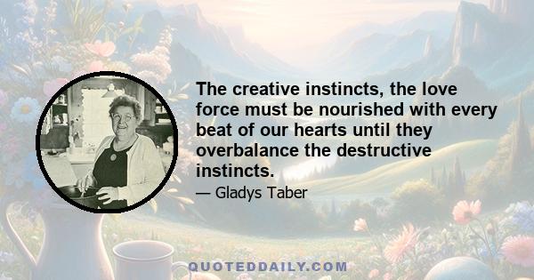 The creative instincts, the love force must be nourished with every beat of our hearts until they overbalance the destructive instincts.