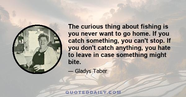 The curious thing about fishing is you never want to go home. If you catch something, you can't stop. If you don't catch anything, you hate to leave in case something might bite.