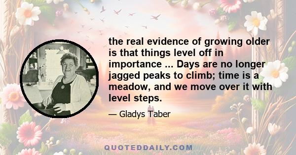 the real evidence of growing older is that things level off in importance ... Days are no longer jagged peaks to climb; time is a meadow, and we move over it with level steps.