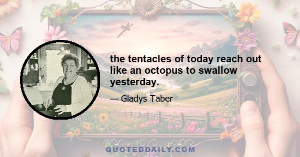 the tentacles of today reach out like an octopus to swallow yesterday.