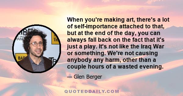 When you're making art, there's a lot of self-importance attached to that, but at the end of the day, you can always fall back on the fact that it's just a play. It's not like the Iraq War or something. We're not