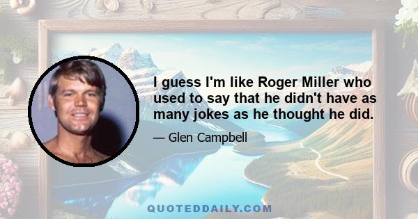 I guess I'm like Roger Miller who used to say that he didn't have as many jokes as he thought he did.