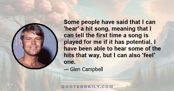 Some people have said that I can 'hear' a hit song, meaning that I can tell the first time a song is played for me if it has potential. I have been able to hear some of the hits that way, but I can also 'feel' one.