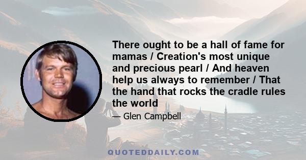 There ought to be a hall of fame for mamas / Creation's most unique and precious pearl / And heaven help us always to remember / That the hand that rocks the cradle rules the world