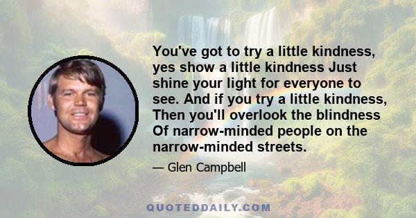 You've got to try a little kindness, yes show a little kindness Just shine your light for everyone to see. And if you try a little kindness, Then you'll overlook the blindness Of narrow-minded people on the