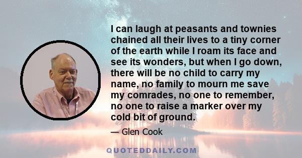 I can laugh at peasants and townies chained all their lives to a tiny corner of the earth while I roam its face and see its wonders, but when I go down, there will be no child to carry my name, no family to mourn me