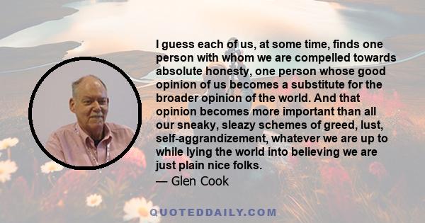 I guess each of us, at some time, finds one person with whom we are compelled towards absolute honesty, one person whose good opinion of us becomes a substitute for the broader opinion of the world. And that opinion