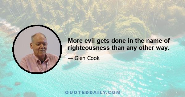 More evil gets done in the name of righteousness than any other way.