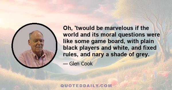 Oh, 'twould be marvelous if the world and its moral questions were like some game board, with plain black players and white, and fixed rules, and nary a shade of grey.