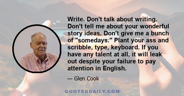 Write. Don't talk about writing. Don't tell me about your wonderful story ideas. Don't give me a bunch of somedays. Plant your ass and scribble, type, keyboard. If you have any talent at all, it will leak out despite