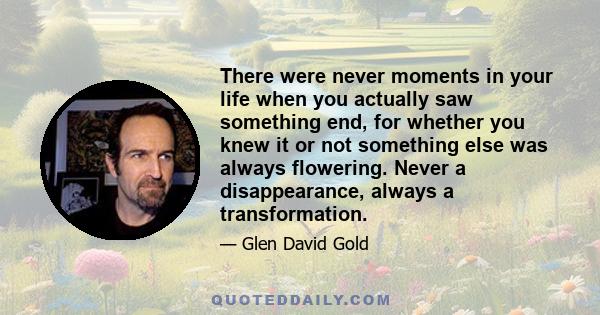 There were never moments in your life when you actually saw something end, for whether you knew it or not something else was always flowering. Never a disappearance, always a transformation.