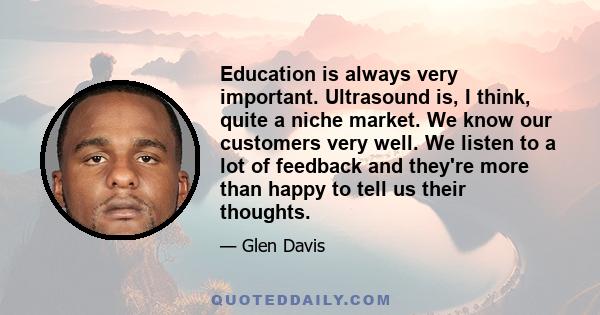 Education is always very important. Ultrasound is, I think, quite a niche market. We know our customers very well. We listen to a lot of feedback and they're more than happy to tell us their thoughts.