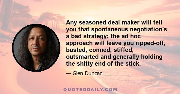 Any seasoned deal maker will tell you that spontaneous negotiation's a bad strategy; the ad hoc approach will leave you ripped-off, busted, conned, stiffed, outsmarted and generally holding the shitty end of the stick.