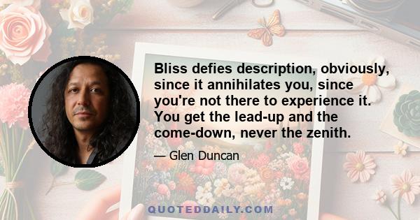 Bliss defies description, obviously, since it annihilates you, since you're not there to experience it. You get the lead-up and the come-down, never the zenith.