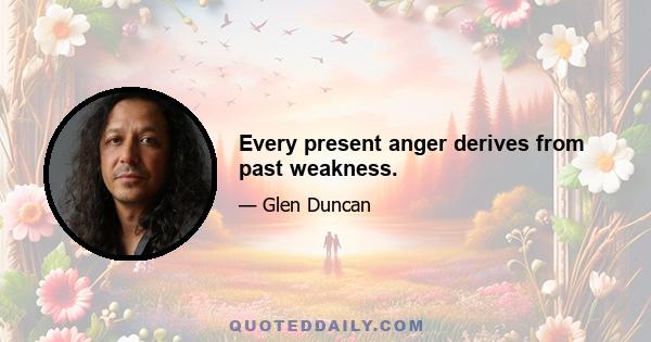 Every present anger derives from past weakness.