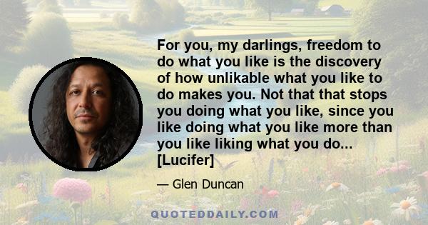 For you, my darlings, freedom to do what you like is the discovery of how unlikable what you like to do makes you. Not that that stops you doing what you like, since you like doing what you like more than you like