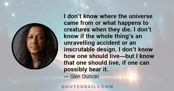 I don’t know where the universe came from or what happens to creatures when they die. I don’t know if the whole thing’s an unravelling accident or an inscrutable design. I don’t know how one should live—but I know that