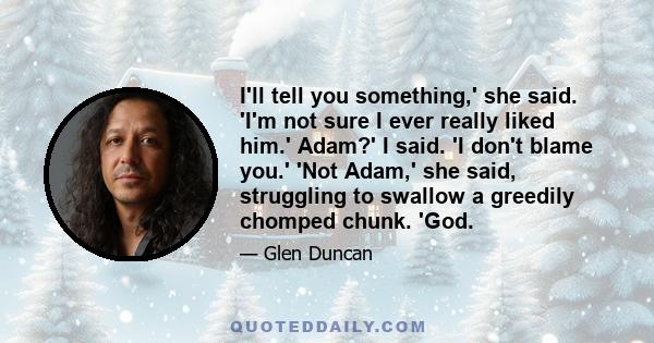 I'll tell you something,' she said. 'I'm not sure I ever really liked him.' Adam?' I said. 'I don't blame you.' 'Not Adam,' she said, struggling to swallow a greedily chomped chunk. 'God.