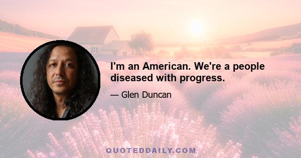 I'm an American. We're a people diseased with progress.