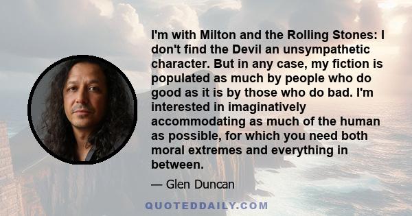 I'm with Milton and the Rolling Stones: I don't find the Devil an unsympathetic character. But in any case, my fiction is populated as much by people who do good as it is by those who do bad. I'm interested in