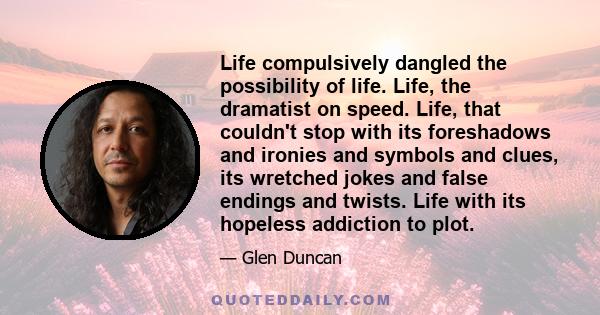 Life compulsively dangled the possibility of life. Life, the dramatist on speed. Life, that couldn't stop with its foreshadows and ironies and symbols and clues, its wretched jokes and false endings and twists. Life